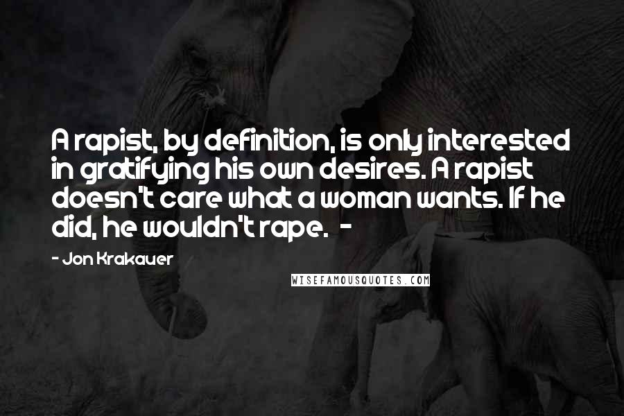 Jon Krakauer Quotes: A rapist, by definition, is only interested in gratifying his own desires. A rapist doesn't care what a woman wants. If he did, he wouldn't rape. -