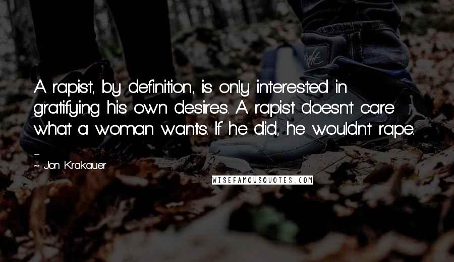 Jon Krakauer Quotes: A rapist, by definition, is only interested in gratifying his own desires. A rapist doesn't care what a woman wants. If he did, he wouldn't rape. -