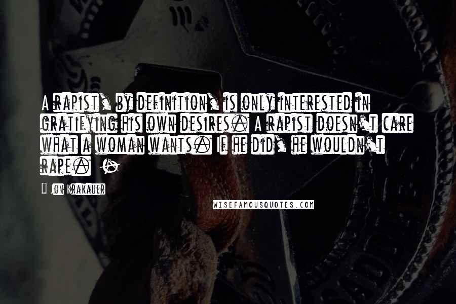 Jon Krakauer Quotes: A rapist, by definition, is only interested in gratifying his own desires. A rapist doesn't care what a woman wants. If he did, he wouldn't rape. -