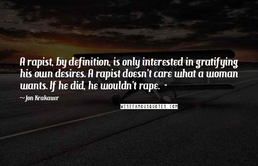 Jon Krakauer Quotes: A rapist, by definition, is only interested in gratifying his own desires. A rapist doesn't care what a woman wants. If he did, he wouldn't rape. -