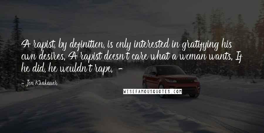 Jon Krakauer Quotes: A rapist, by definition, is only interested in gratifying his own desires. A rapist doesn't care what a woman wants. If he did, he wouldn't rape. -
