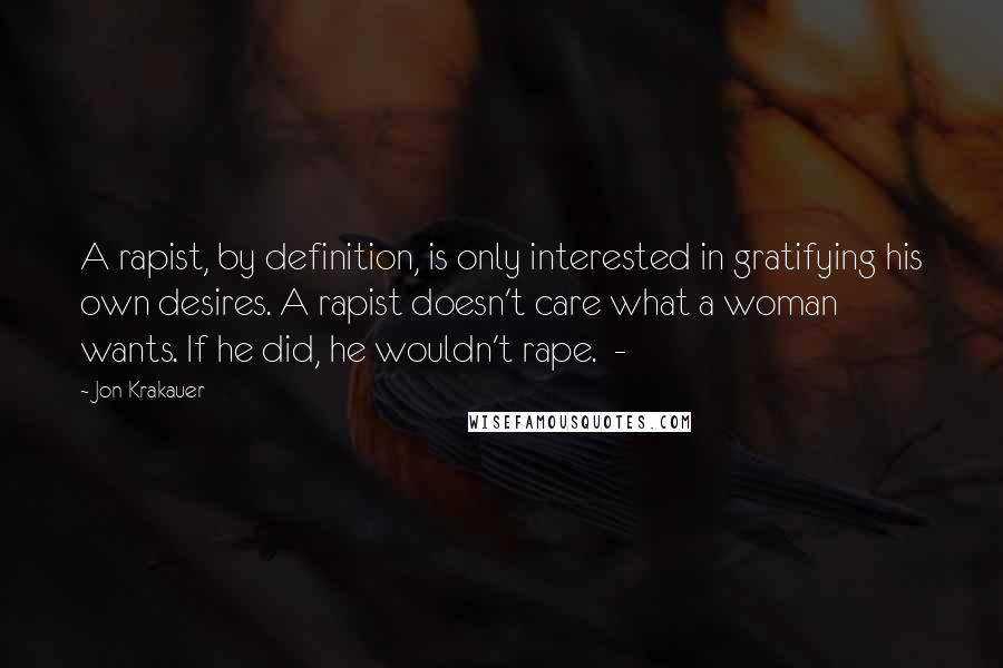 Jon Krakauer Quotes: A rapist, by definition, is only interested in gratifying his own desires. A rapist doesn't care what a woman wants. If he did, he wouldn't rape. -