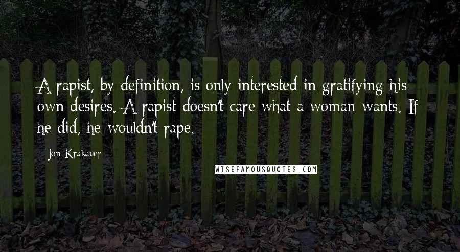 Jon Krakauer Quotes: A rapist, by definition, is only interested in gratifying his own desires. A rapist doesn't care what a woman wants. If he did, he wouldn't rape. -