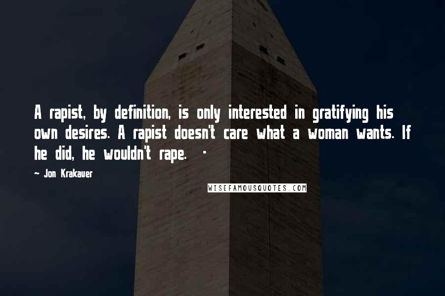 Jon Krakauer Quotes: A rapist, by definition, is only interested in gratifying his own desires. A rapist doesn't care what a woman wants. If he did, he wouldn't rape. -