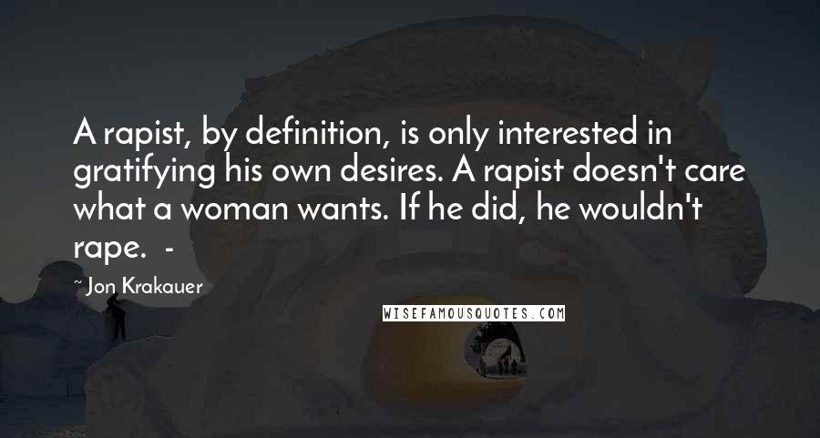 Jon Krakauer Quotes: A rapist, by definition, is only interested in gratifying his own desires. A rapist doesn't care what a woman wants. If he did, he wouldn't rape. -