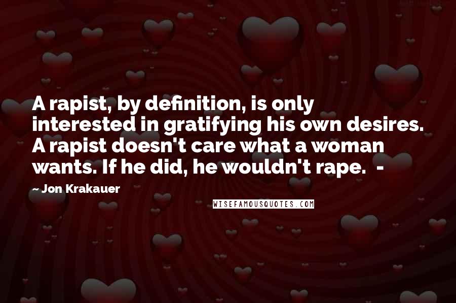 Jon Krakauer Quotes: A rapist, by definition, is only interested in gratifying his own desires. A rapist doesn't care what a woman wants. If he did, he wouldn't rape. -
