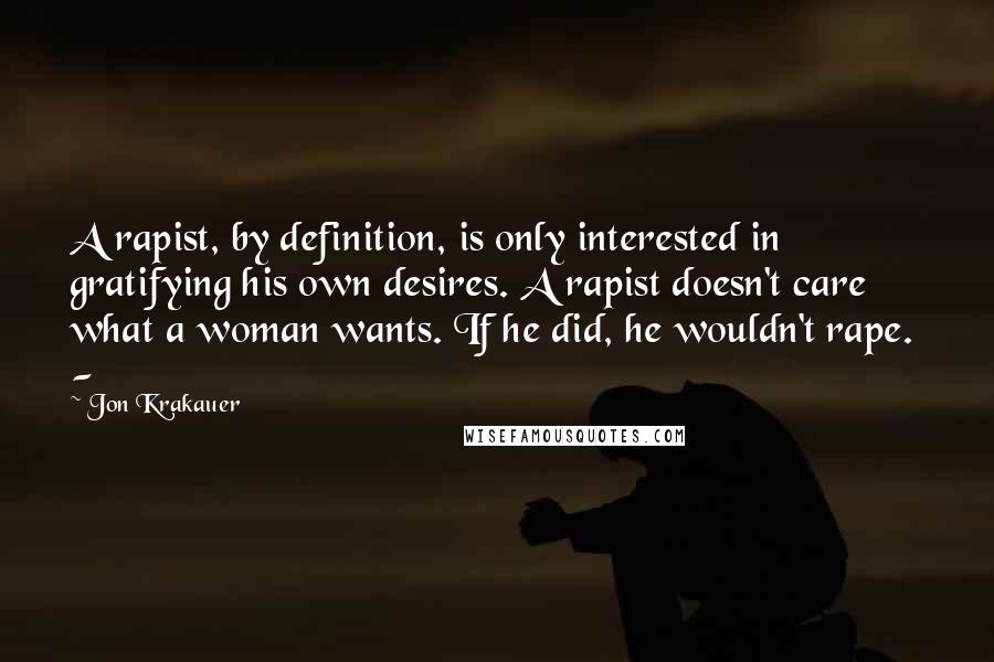 Jon Krakauer Quotes: A rapist, by definition, is only interested in gratifying his own desires. A rapist doesn't care what a woman wants. If he did, he wouldn't rape. -