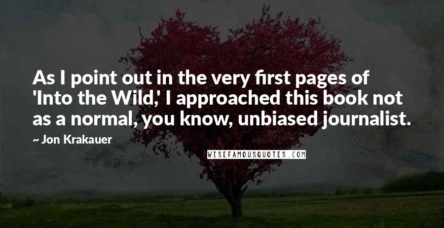 Jon Krakauer Quotes: As I point out in the very first pages of 'Into the Wild,' I approached this book not as a normal, you know, unbiased journalist.