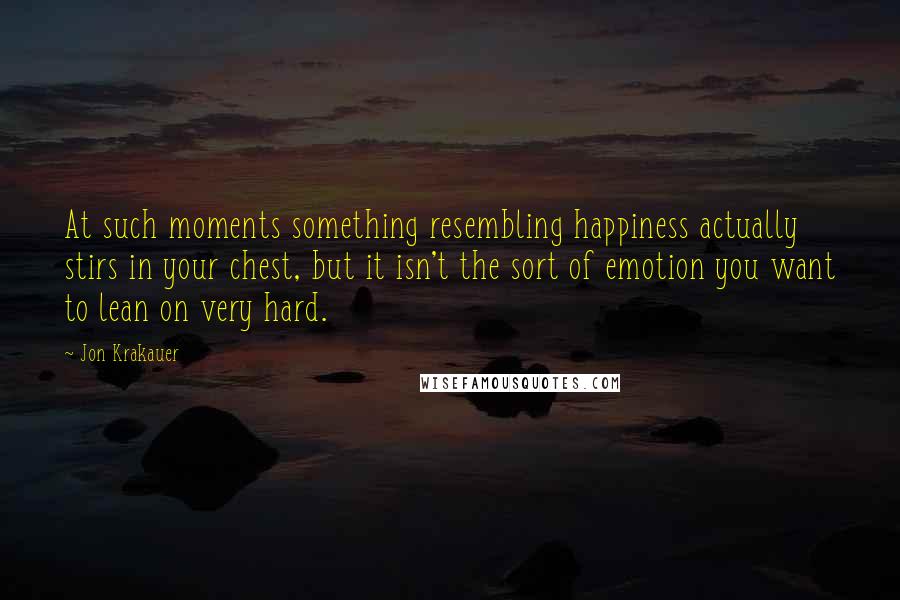 Jon Krakauer Quotes: At such moments something resembling happiness actually stirs in your chest, but it isn't the sort of emotion you want to lean on very hard.