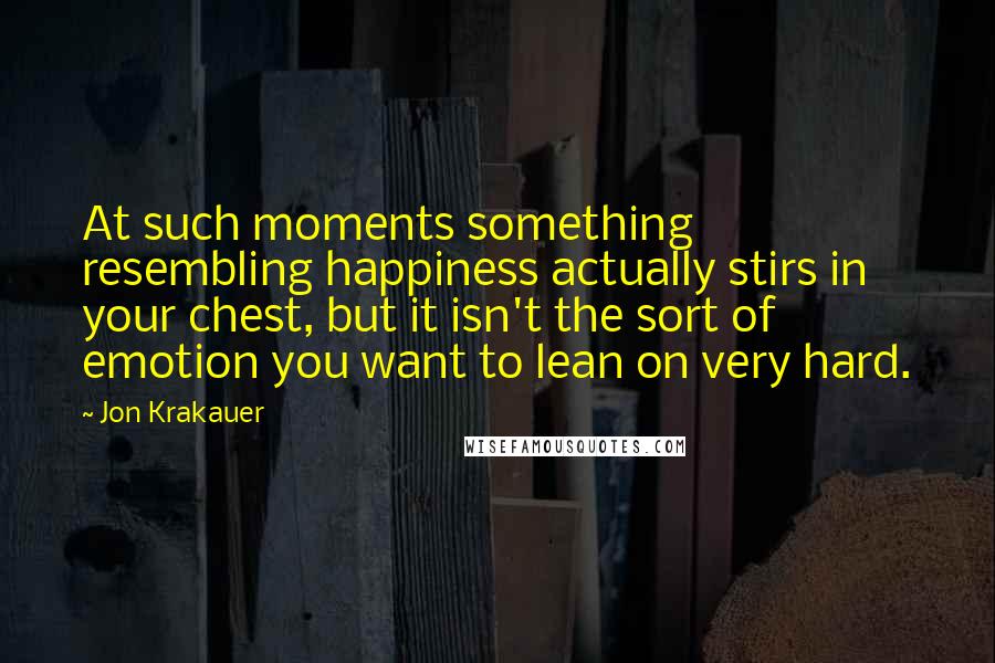 Jon Krakauer Quotes: At such moments something resembling happiness actually stirs in your chest, but it isn't the sort of emotion you want to lean on very hard.