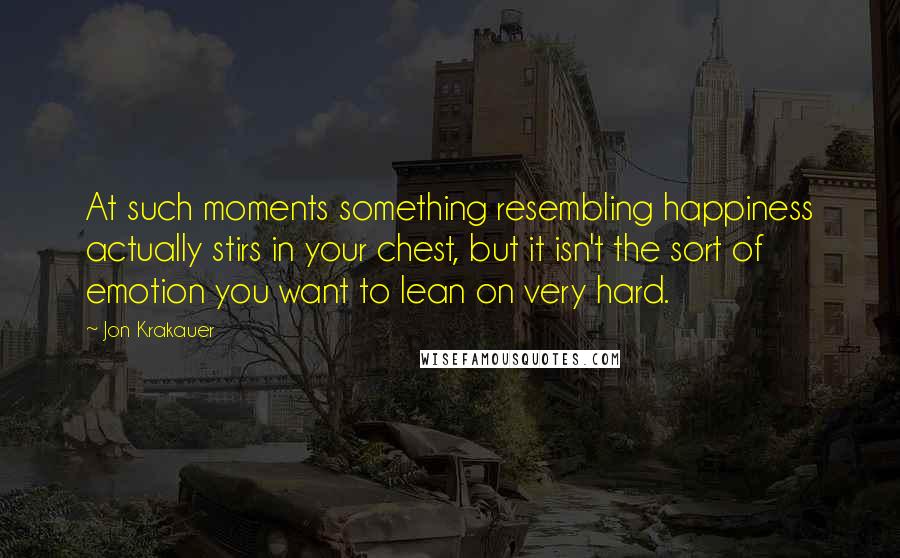 Jon Krakauer Quotes: At such moments something resembling happiness actually stirs in your chest, but it isn't the sort of emotion you want to lean on very hard.