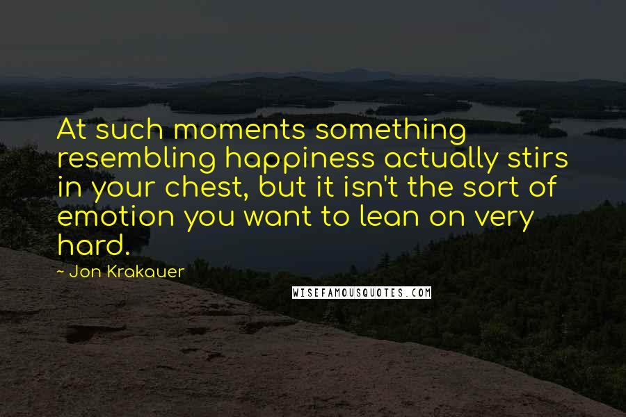 Jon Krakauer Quotes: At such moments something resembling happiness actually stirs in your chest, but it isn't the sort of emotion you want to lean on very hard.