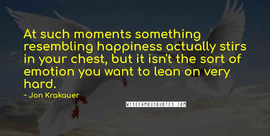 Jon Krakauer Quotes: At such moments something resembling happiness actually stirs in your chest, but it isn't the sort of emotion you want to lean on very hard.