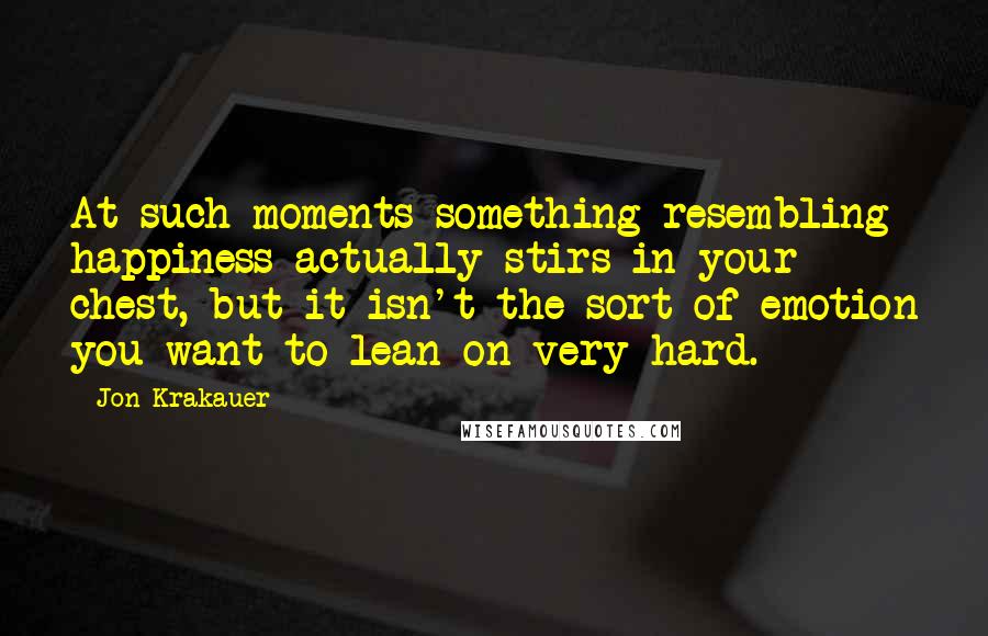 Jon Krakauer Quotes: At such moments something resembling happiness actually stirs in your chest, but it isn't the sort of emotion you want to lean on very hard.