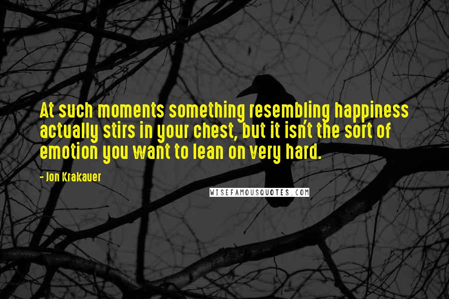 Jon Krakauer Quotes: At such moments something resembling happiness actually stirs in your chest, but it isn't the sort of emotion you want to lean on very hard.