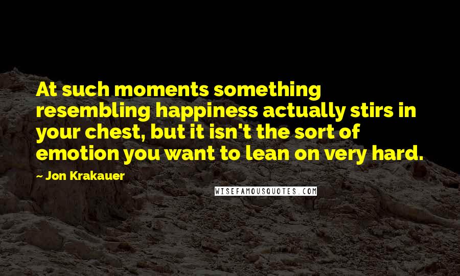 Jon Krakauer Quotes: At such moments something resembling happiness actually stirs in your chest, but it isn't the sort of emotion you want to lean on very hard.