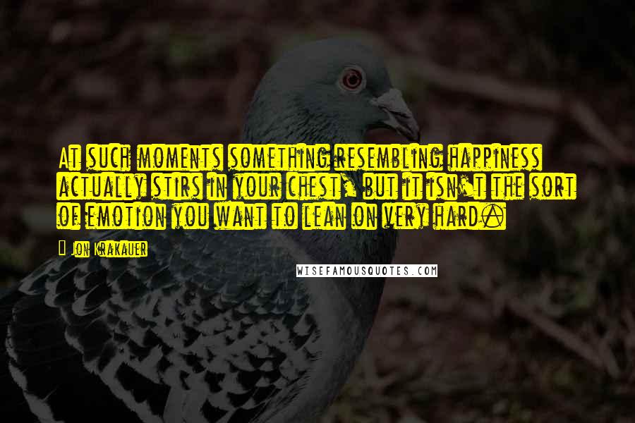 Jon Krakauer Quotes: At such moments something resembling happiness actually stirs in your chest, but it isn't the sort of emotion you want to lean on very hard.
