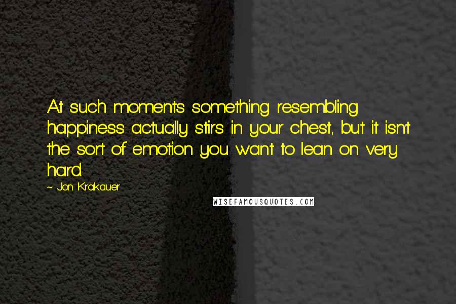 Jon Krakauer Quotes: At such moments something resembling happiness actually stirs in your chest, but it isn't the sort of emotion you want to lean on very hard.
