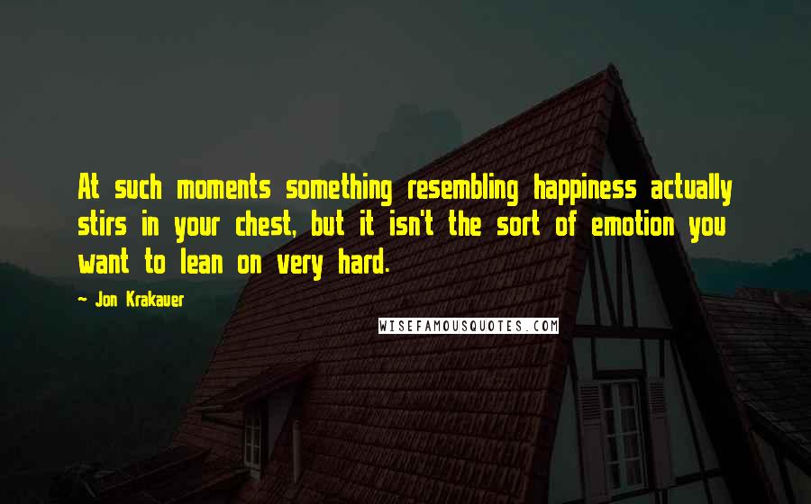 Jon Krakauer Quotes: At such moments something resembling happiness actually stirs in your chest, but it isn't the sort of emotion you want to lean on very hard.