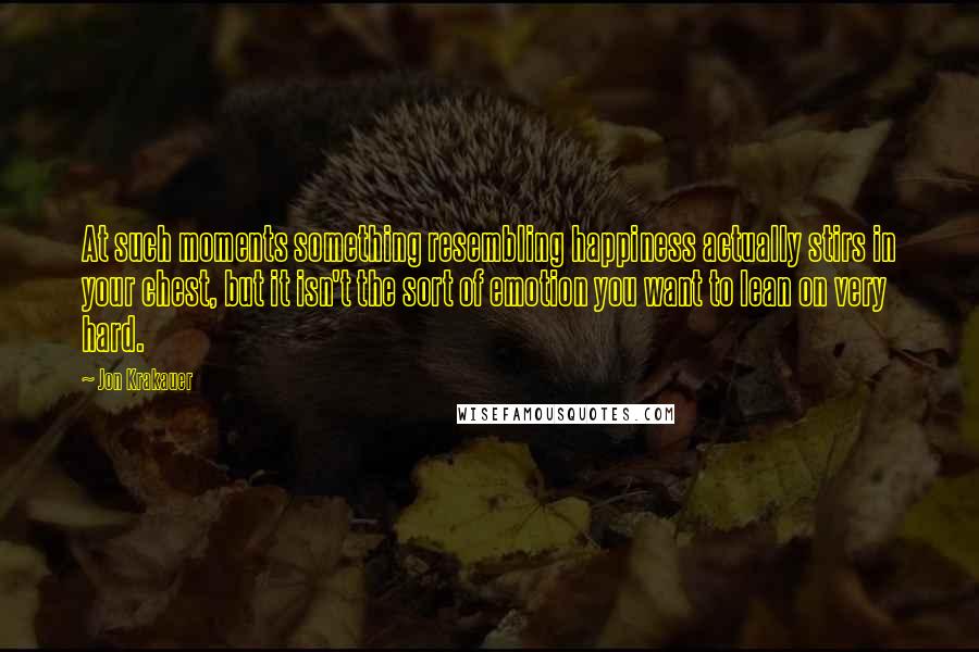 Jon Krakauer Quotes: At such moments something resembling happiness actually stirs in your chest, but it isn't the sort of emotion you want to lean on very hard.