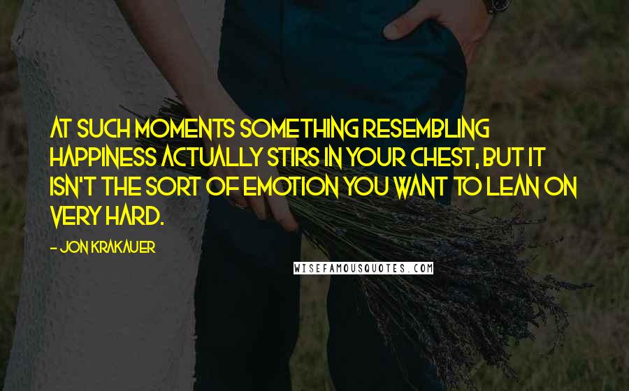 Jon Krakauer Quotes: At such moments something resembling happiness actually stirs in your chest, but it isn't the sort of emotion you want to lean on very hard.