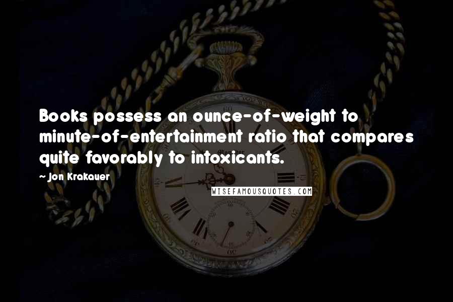 Jon Krakauer Quotes: Books possess an ounce-of-weight to minute-of-entertainment ratio that compares quite favorably to intoxicants.