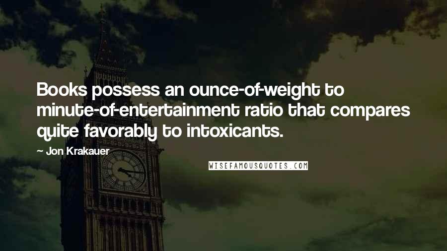 Jon Krakauer Quotes: Books possess an ounce-of-weight to minute-of-entertainment ratio that compares quite favorably to intoxicants.
