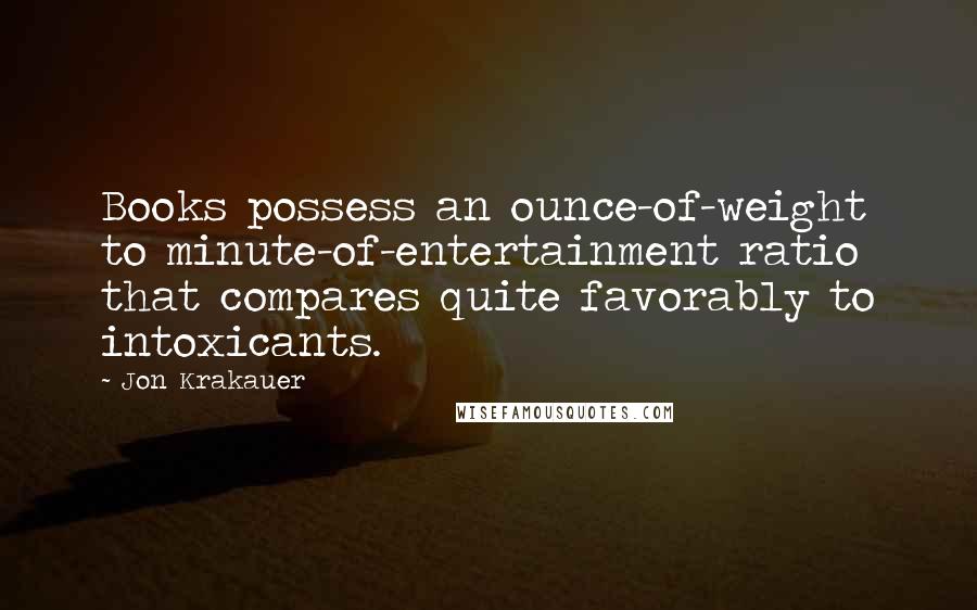 Jon Krakauer Quotes: Books possess an ounce-of-weight to minute-of-entertainment ratio that compares quite favorably to intoxicants.