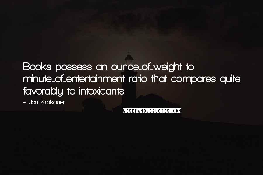 Jon Krakauer Quotes: Books possess an ounce-of-weight to minute-of-entertainment ratio that compares quite favorably to intoxicants.