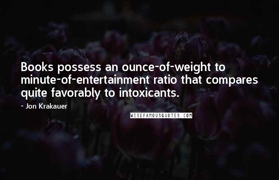 Jon Krakauer Quotes: Books possess an ounce-of-weight to minute-of-entertainment ratio that compares quite favorably to intoxicants.
