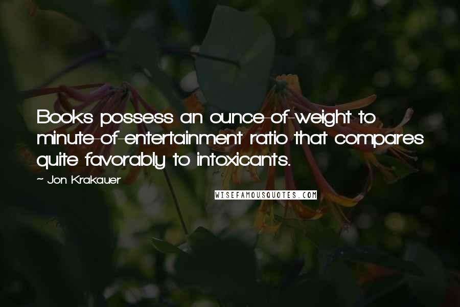 Jon Krakauer Quotes: Books possess an ounce-of-weight to minute-of-entertainment ratio that compares quite favorably to intoxicants.