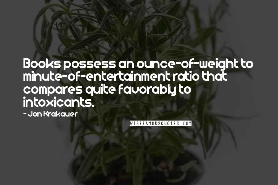 Jon Krakauer Quotes: Books possess an ounce-of-weight to minute-of-entertainment ratio that compares quite favorably to intoxicants.