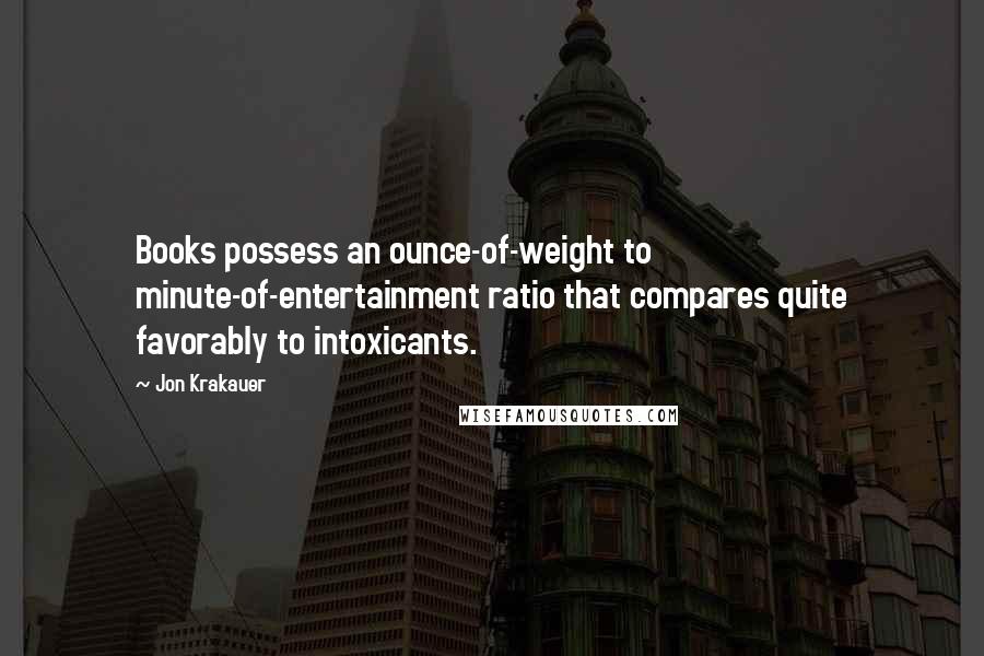 Jon Krakauer Quotes: Books possess an ounce-of-weight to minute-of-entertainment ratio that compares quite favorably to intoxicants.