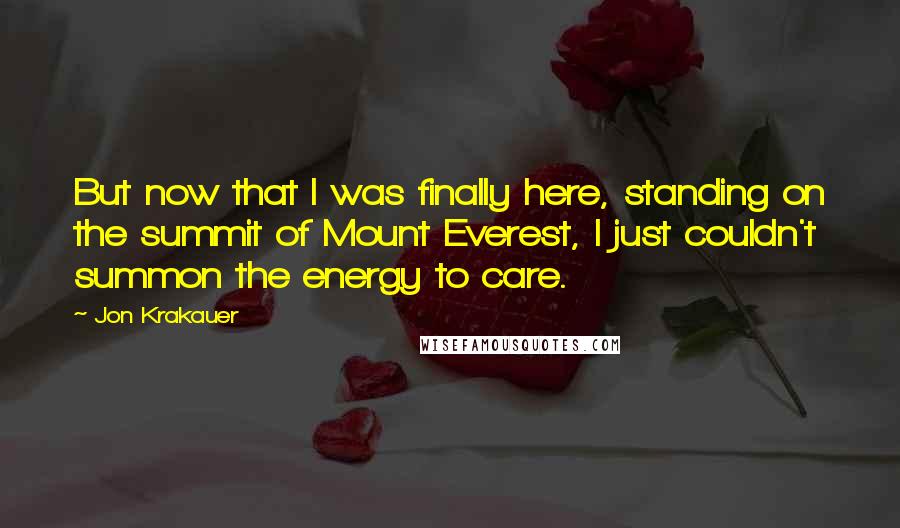 Jon Krakauer Quotes: But now that I was finally here, standing on the summit of Mount Everest, I just couldn't summon the energy to care.