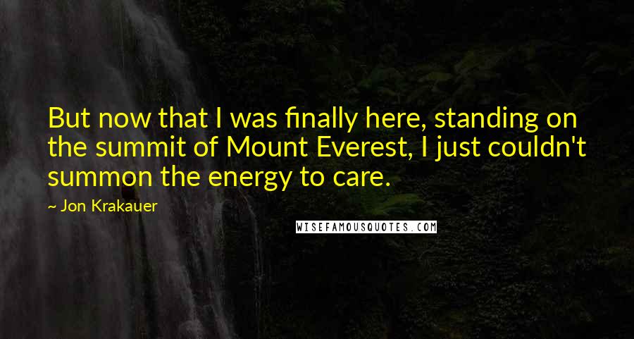 Jon Krakauer Quotes: But now that I was finally here, standing on the summit of Mount Everest, I just couldn't summon the energy to care.