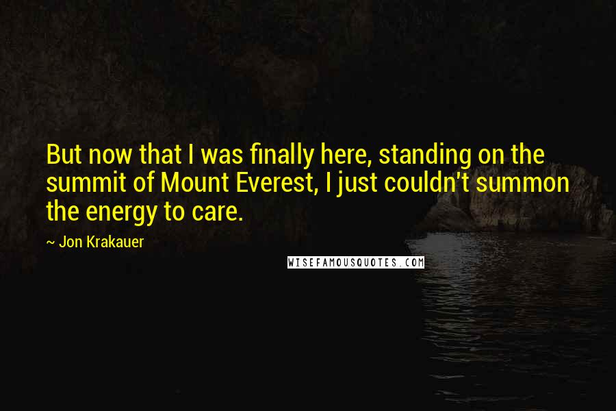 Jon Krakauer Quotes: But now that I was finally here, standing on the summit of Mount Everest, I just couldn't summon the energy to care.