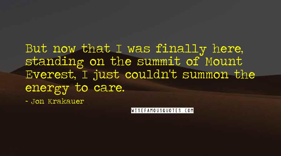 Jon Krakauer Quotes: But now that I was finally here, standing on the summit of Mount Everest, I just couldn't summon the energy to care.