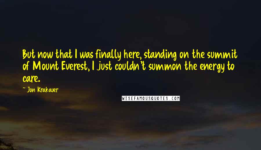 Jon Krakauer Quotes: But now that I was finally here, standing on the summit of Mount Everest, I just couldn't summon the energy to care.