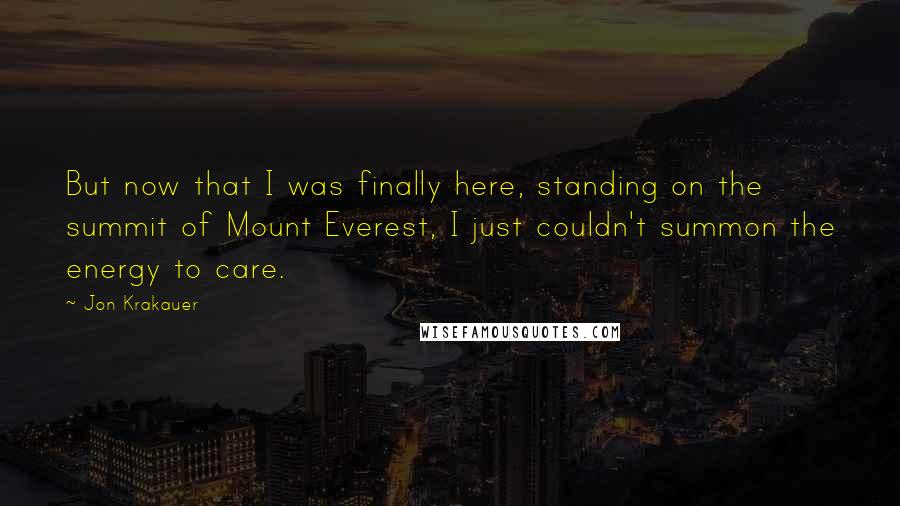 Jon Krakauer Quotes: But now that I was finally here, standing on the summit of Mount Everest, I just couldn't summon the energy to care.