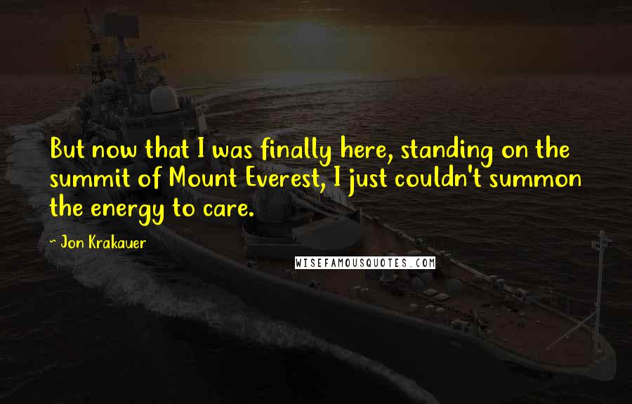 Jon Krakauer Quotes: But now that I was finally here, standing on the summit of Mount Everest, I just couldn't summon the energy to care.