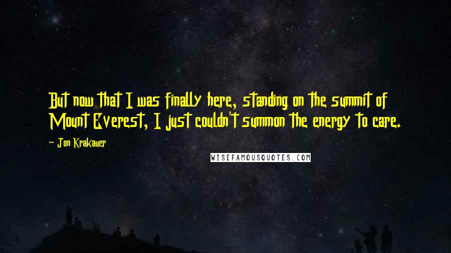 Jon Krakauer Quotes: But now that I was finally here, standing on the summit of Mount Everest, I just couldn't summon the energy to care.