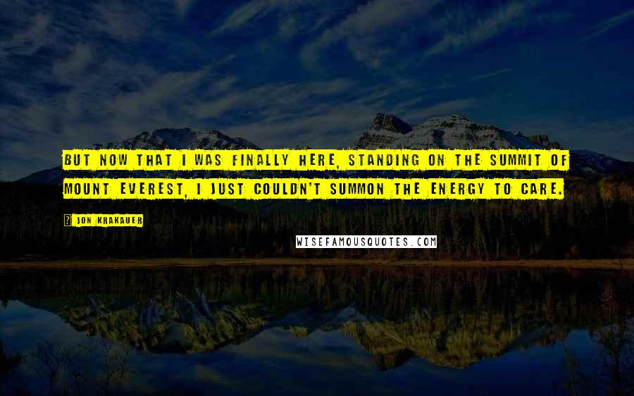 Jon Krakauer Quotes: But now that I was finally here, standing on the summit of Mount Everest, I just couldn't summon the energy to care.