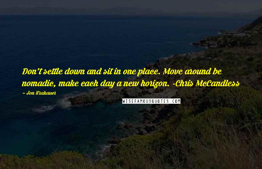 Jon Krakauer Quotes: Don't settle down and sit in one place. Move around be nomadic, make each day a new horizon. -Chris McCandless