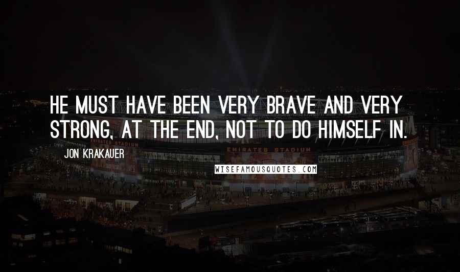 Jon Krakauer Quotes: He must have been very brave and very strong, at the end, not to do himself in.