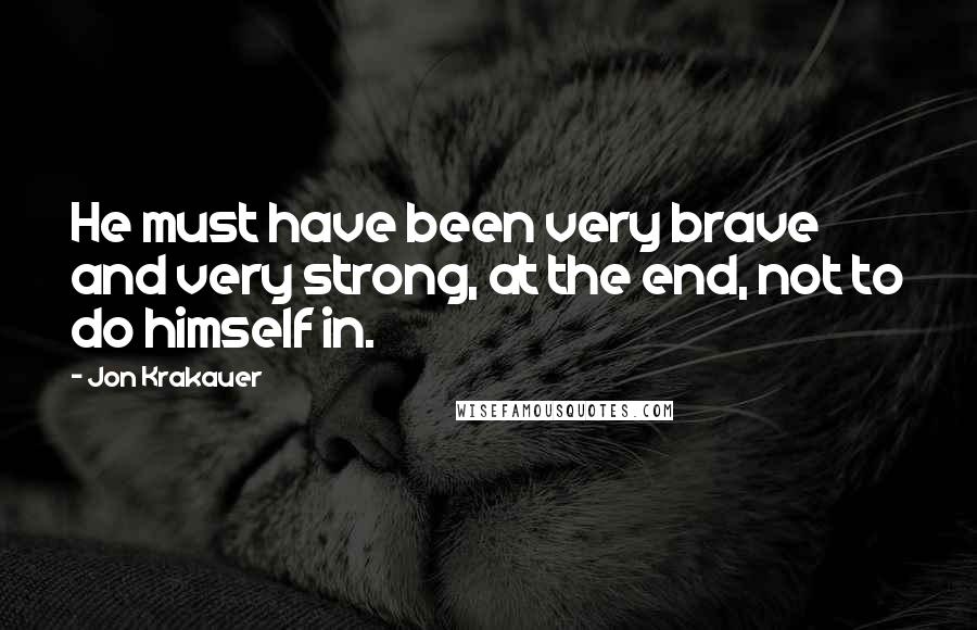 Jon Krakauer Quotes: He must have been very brave and very strong, at the end, not to do himself in.
