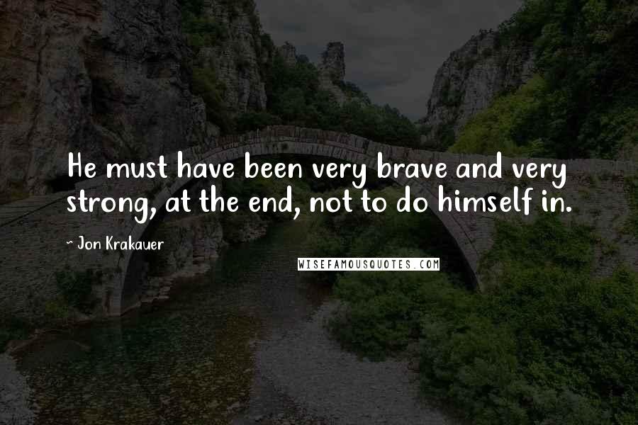Jon Krakauer Quotes: He must have been very brave and very strong, at the end, not to do himself in.