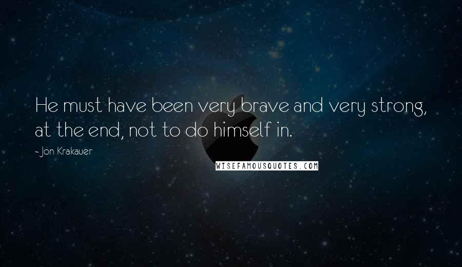 Jon Krakauer Quotes: He must have been very brave and very strong, at the end, not to do himself in.