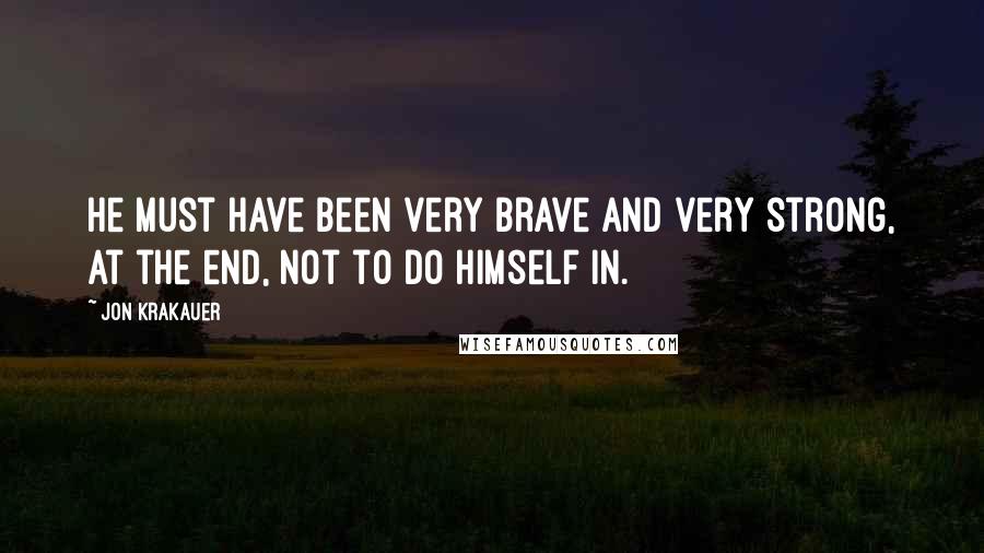 Jon Krakauer Quotes: He must have been very brave and very strong, at the end, not to do himself in.