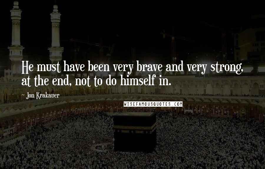 Jon Krakauer Quotes: He must have been very brave and very strong, at the end, not to do himself in.