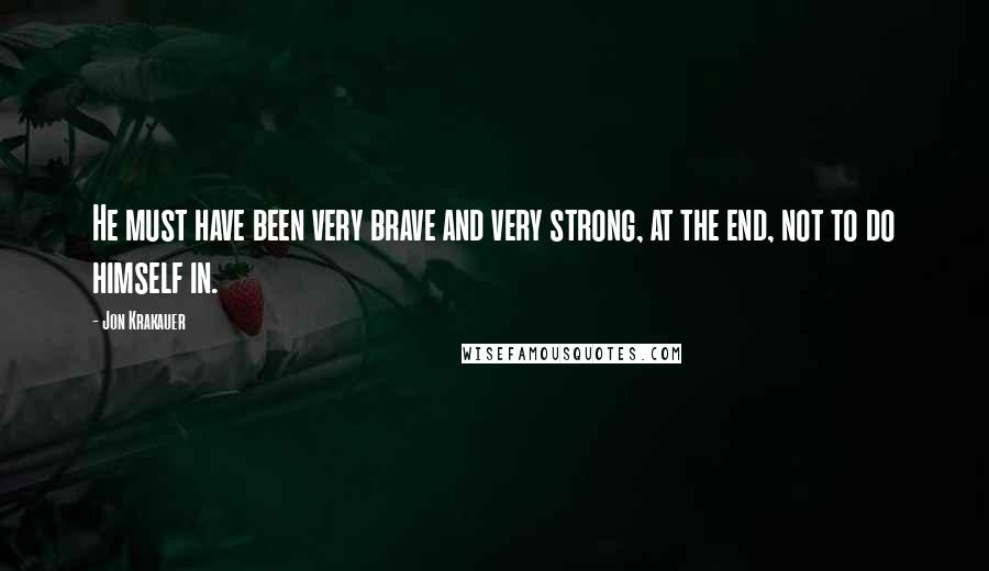 Jon Krakauer Quotes: He must have been very brave and very strong, at the end, not to do himself in.